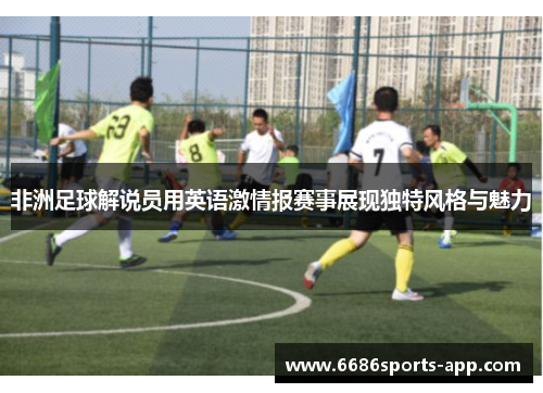非洲足球解说员用英语激情报赛事展现独特风格与魅力