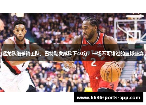 猛龙队绝杀骑士队，巴特勒发威砍下40分：一场不可错过的篮球盛宴