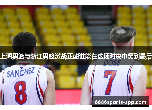 上海男篮与浙江男篮激战正酣谁能在这场对决中笑到最后