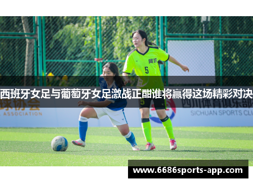 西班牙女足与葡萄牙女足激战正酣谁将赢得这场精彩对决